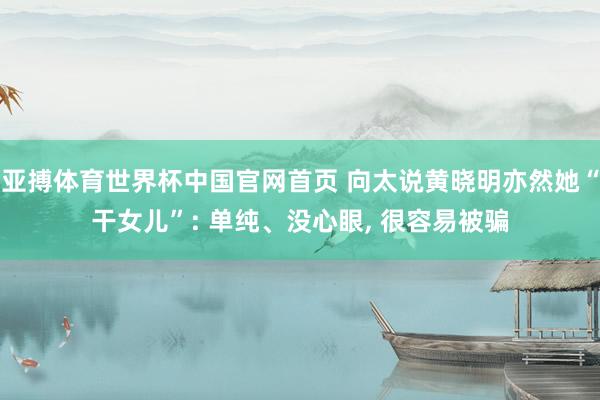 亚搏体育世界杯中国官网首页 向太说黄晓明亦然她“干女儿”: 单纯、没心眼, 很容易被骗