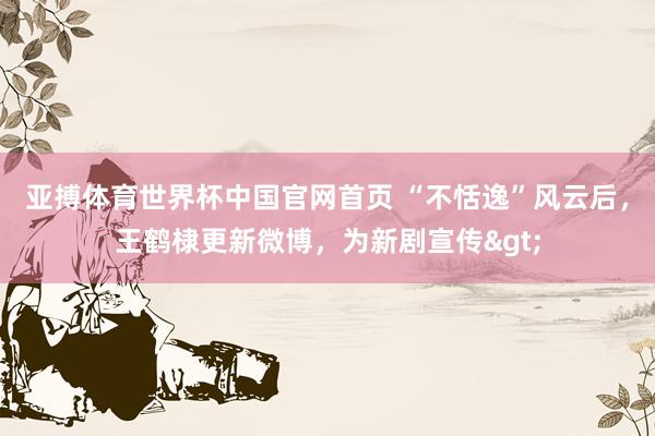 亚搏体育世界杯中国官网首页 “不恬逸”风云后，王鹤棣更新微博，为新剧宣传>