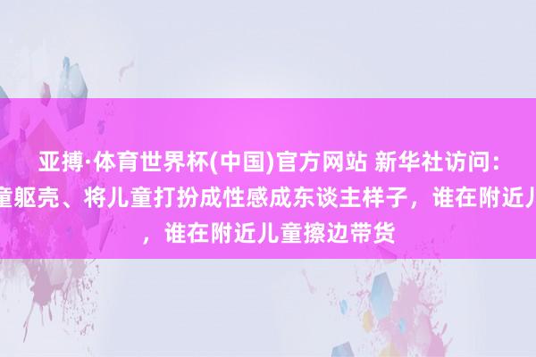 亚搏·体育世界杯(中国)官方网站 新华社访问：过度显露儿童躯壳、将儿童打扮成性感成东谈主样子，谁在附近儿童擦边带货