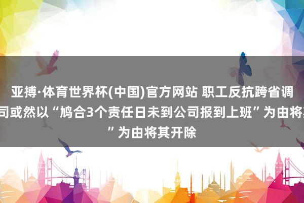 亚搏·体育世界杯(中国)官方网站 职工反抗跨省调岗, 公司或然以“鸠合3个责任日未到公司报到上班”为由将其开除