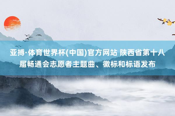 亚搏·体育世界杯(中国)官方网站 陕西省第十八届畅通会志愿者主题曲、徽标和标语发布