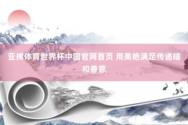 亚搏体育世界杯中国官网首页 用美艳满足传递暄和善意