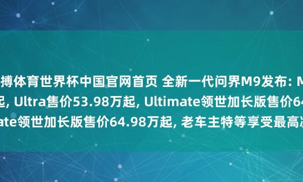 亚搏体育世界杯中国官网首页 全新一代问界M9发布: Max+售价47.98万起, Ultra售价53.98万起, Ultimate领世加长版售价64.98万起, 老车主特等享受最高减免5万