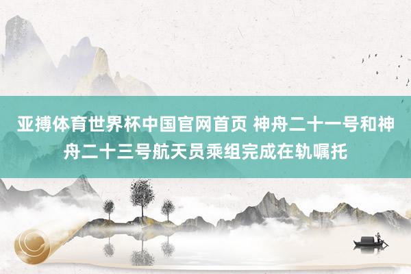 亚搏体育世界杯中国官网首页 神舟二十一号和神舟二十三号航天员乘组完成在轨嘱托