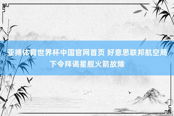 亚搏体育世界杯中国官网首页 好意思联邦航空局下令拜谒星舰火箭故障