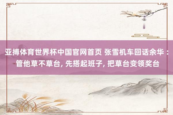亚搏体育世界杯中国官网首页 张雪机车回话余华 : 管他草不草台, 先搭起班子, 把草台变领奖台