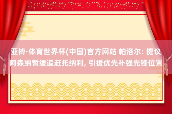 亚搏·体育世界杯(中国)官方网站 帕洛尔: 提议阿森纳暂缓追赶托纳利, 引援优先补强先锋位置