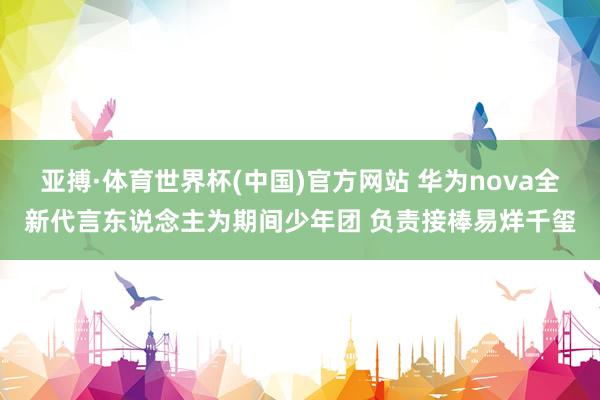 亚搏·体育世界杯(中国)官方网站 华为nova全新代言东说念主为期间少年团 负责接棒易烊千玺