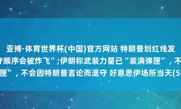 亚搏·体育世界杯(中国)官方网站 特朗普划红线发出恐吓, 警告阿曼“不守顺序会被炸飞”;伊朗称武装力量已“装满弹匣” , 不会因特朗普言论而退守 好意思伊场所当天(5.28)最新音讯动态
