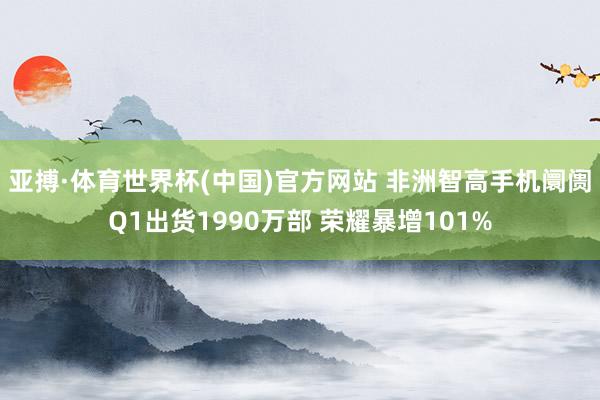 亚搏·体育世界杯(中国)官方网站 非洲智高手机阛阓Q1出货1990万部 荣耀暴增101%