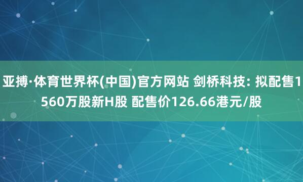 亚搏·体育世界杯(中国)官方网站 剑桥科技: 拟配售1560万股新H股 配售价126.66港元/股