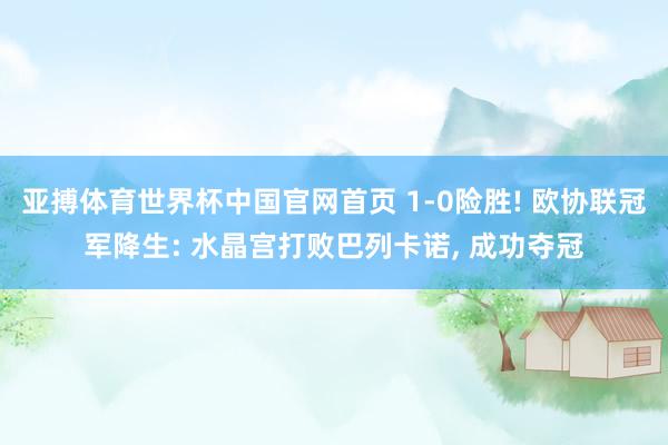 亚搏体育世界杯中国官网首页 1-0险胜! 欧协联冠军降生: 水晶宫打败巴列卡诺, 成功夺冠