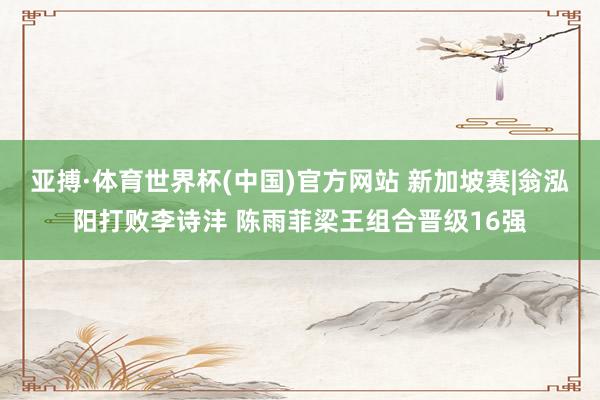 亚搏·体育世界杯(中国)官方网站 新加坡赛|翁泓阳打败李诗沣 陈雨菲梁王组合晋级16强