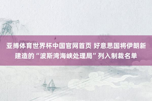 亚搏体育世界杯中国官网首页 好意思国将伊朗新建造的“波斯湾海峡处理局”列入制裁名单