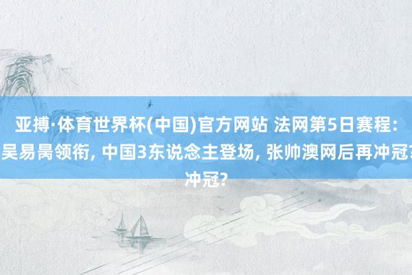 亚搏·体育世界杯(中国)官方网站 法网第5日赛程: 吴易昺领衔, 中国3东说念主登场, 张帅澳网后再冲冠?