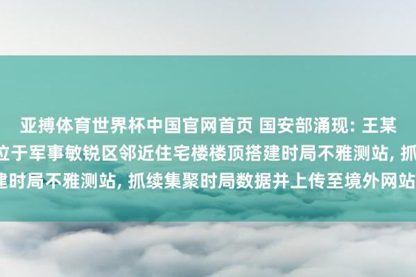 亚搏体育世界杯中国官网首页 国安部涌现: 王某出于个东谈主疼爱, 在位于军事敏锐区邻近住宅楼楼顶搭建时局不雅测站, 抓续集聚时局数据并上传至境外网站, 被处罚