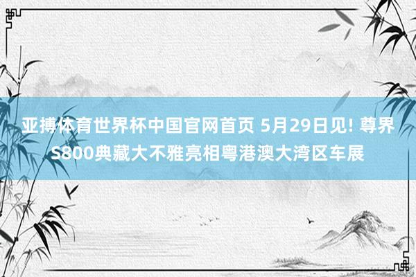亚搏体育世界杯中国官网首页 5月29日见! 尊界S800典藏大不雅亮相粤港澳大湾区车展