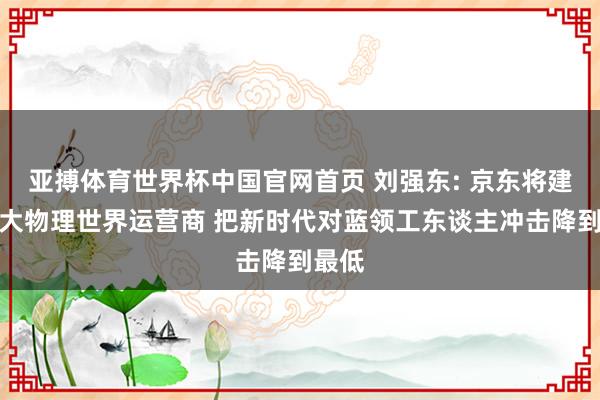 亚搏体育世界杯中国官网首页 刘强东: 京东将建成最大物理世界运营商 把新时代对蓝领工东谈主冲击降到最低