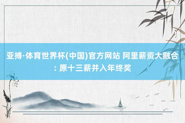 亚搏·体育世界杯(中国)官方网站 阿里薪资大融合: 原十三薪并入年终奖