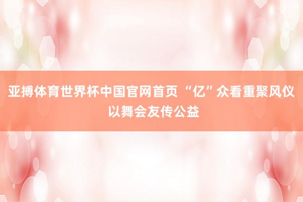 亚搏体育世界杯中国官网首页 “亿”众看重聚风仪 以舞会友传公益