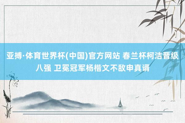 亚搏·体育世界杯(中国)官方网站 春兰杯柯洁晋级八强 卫冕冠军杨楷文不敌申真谞