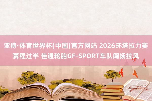 亚搏·体育世界杯(中国)官方网站 2026环塔拉力赛赛程过半 佳通轮胎GF-SPORT车队阐扬拉风