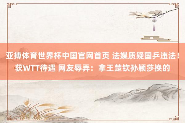 亚搏体育世界杯中国官网首页 法媒质疑国乒违法！获WTT待遇 网友辱弄：拿王楚钦孙颖莎换的
