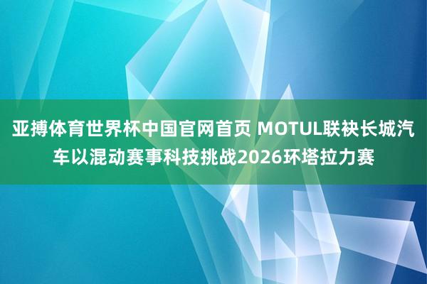 亚搏体育世界杯中国官网首页 MOTUL联袂长城汽车以混动赛事科技挑战2026环塔拉力赛