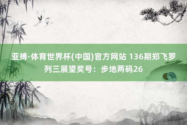 亚搏·体育世界杯(中国)官方网站 136期郑飞罗列三展望奖号：步地两码26