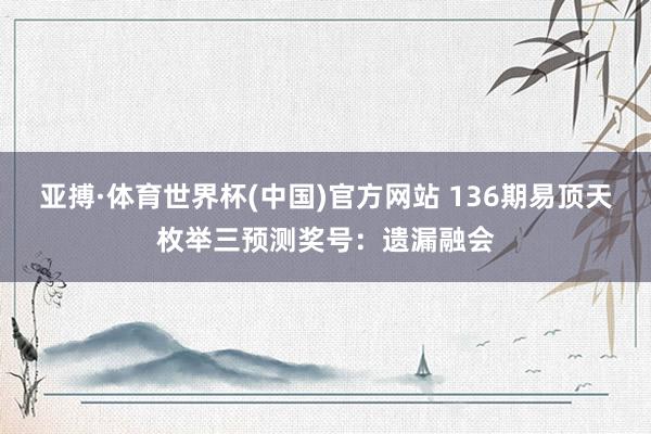 亚搏·体育世界杯(中国)官方网站 136期易顶天枚举三预测奖号：遗漏融会