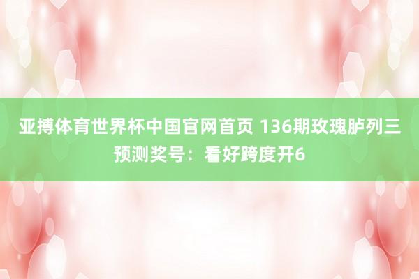 亚搏体育世界杯中国官网首页 136期玫瑰胪列三预测奖号：看好跨度开6