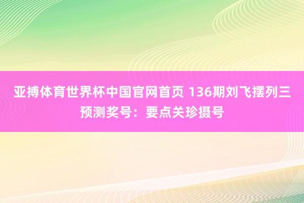 亚搏体育世界杯中国官网首页 136期刘飞摆列三预测奖号：要点关珍摄号