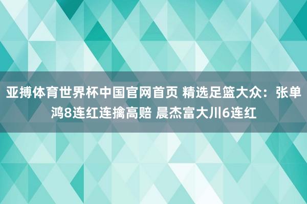 亚搏体育世界杯中国官网首页 精选足篮大众：张单鸿8连红连擒高赔 晨杰富大川6连红