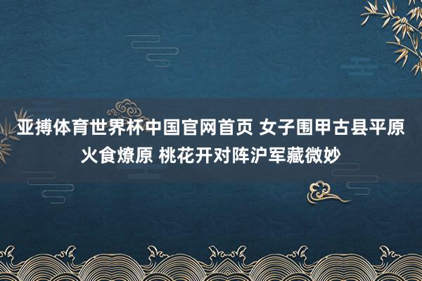 亚搏体育世界杯中国官网首页 女子围甲古县平原火食燎原 桃花开对阵沪军藏微妙