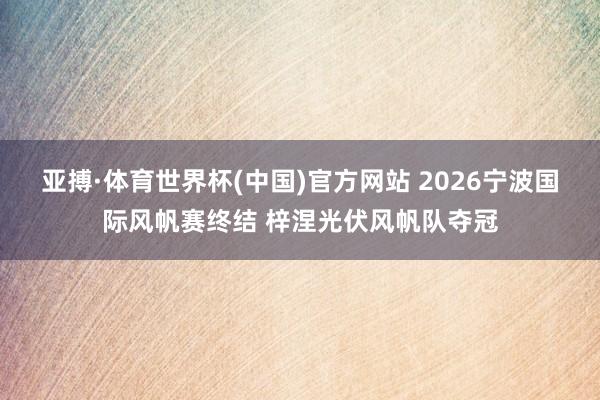 亚搏·体育世界杯(中国)官方网站 2026宁波国际风帆赛终结 梓涅光伏风帆队夺冠