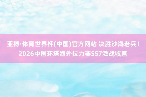 亚搏·体育世界杯(中国)官方网站 决胜沙海老兵！2026中国环塔海外拉力赛SS7激战收官