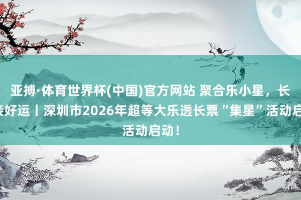 亚搏·体育世界杯(中国)官方网站 聚合乐小星，长票接好运丨深圳市2026年超等大乐透长票“集星”活动启动！
