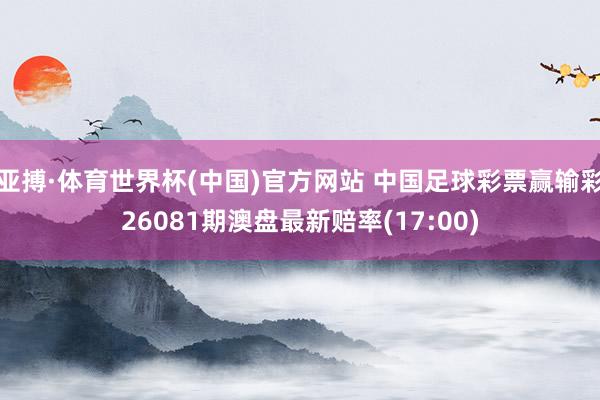 亚搏·体育世界杯(中国)官方网站 中国足球彩票赢输彩26081期澳盘最新赔率(17:00)