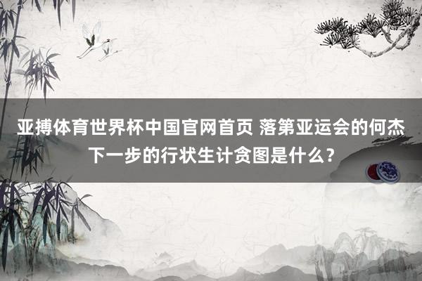 亚搏体育世界杯中国官网首页 落第亚运会的何杰下一步的行状生计贪图是什么？