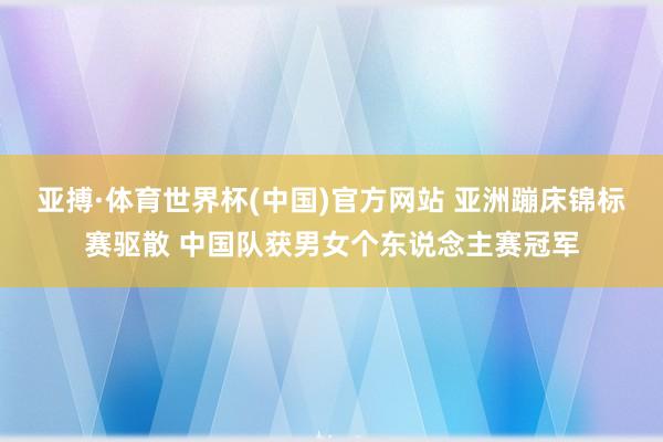 亚搏·体育世界杯(中国)官方网站 亚洲蹦床锦标赛驱散 中国队获男女个东说念主赛冠军
