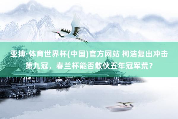 亚搏·体育世界杯(中国)官方网站 柯洁复出冲击第九冠，春兰杯能否散伙五年冠军荒？