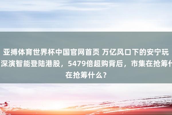 亚搏体育世界杯中国官网首页 万亿风口下的安宁玩家：深演智能登陆港股，5479倍超购背后，市集在抢筹什么？