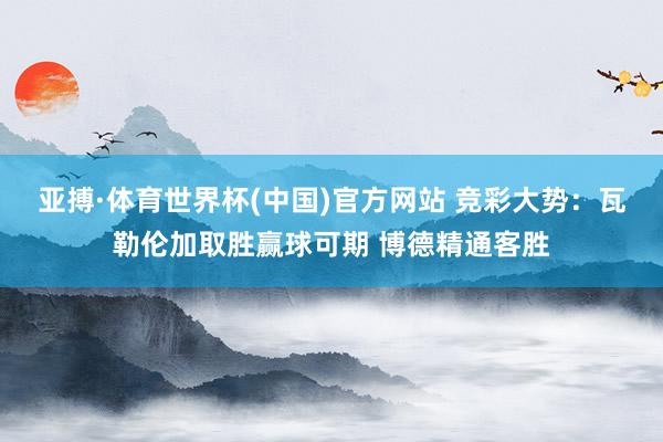 亚搏·体育世界杯(中国)官方网站 竞彩大势：瓦勒伦加取胜赢球可期 博德精通客胜