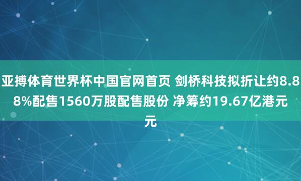 亚搏体育世界杯中国官网首页 剑桥科技拟折让约8.88%配售1560万股配售股份 净筹约19.67亿港元