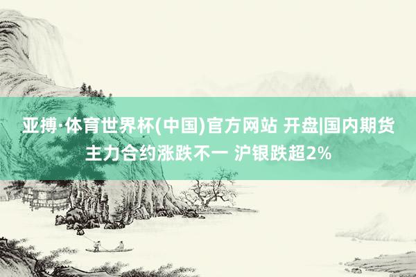 亚搏·体育世界杯(中国)官方网站 开盘|国内期货主力合约涨跌不一 沪银跌超2%