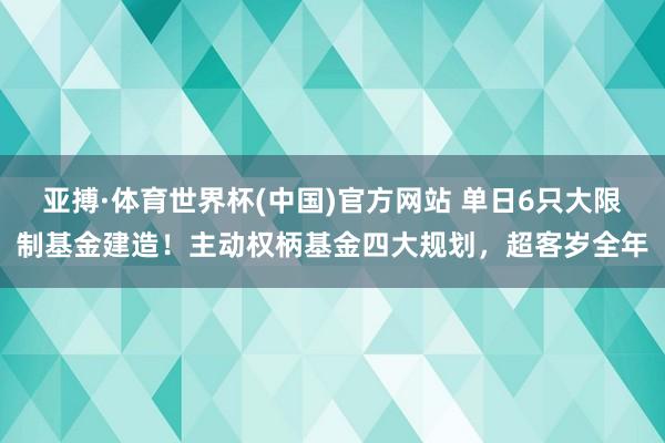 亚搏·体育世界杯(中国)官方网站 单日6只大限制基金建造！主动权柄基金四大规划，超客岁全年