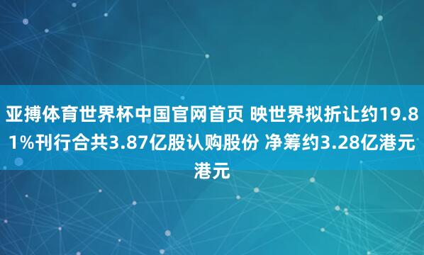亚搏体育世界杯中国官网首页 映世界拟折让约19.81%刊行合共3.87亿股认购股份 净筹约3.28亿港元