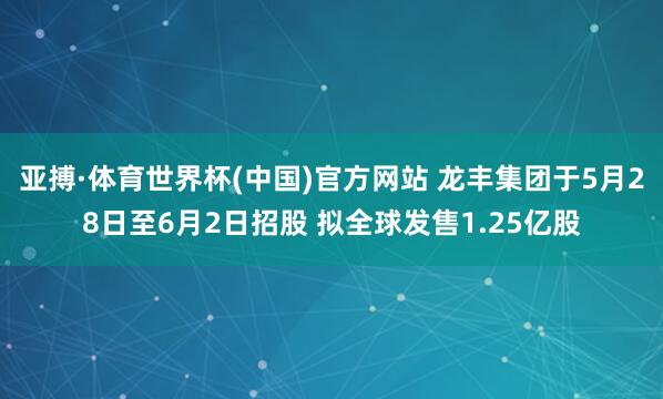 亚搏·体育世界杯(中国)官方网站 龙丰集团于5月28日至6月2日招股 拟全球发售1.25亿股