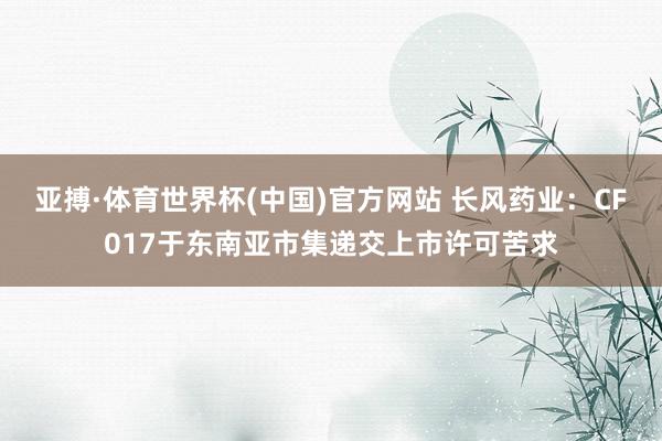 亚搏·体育世界杯(中国)官方网站 长风药业：CF017于东南亚市集递交上市许可苦求