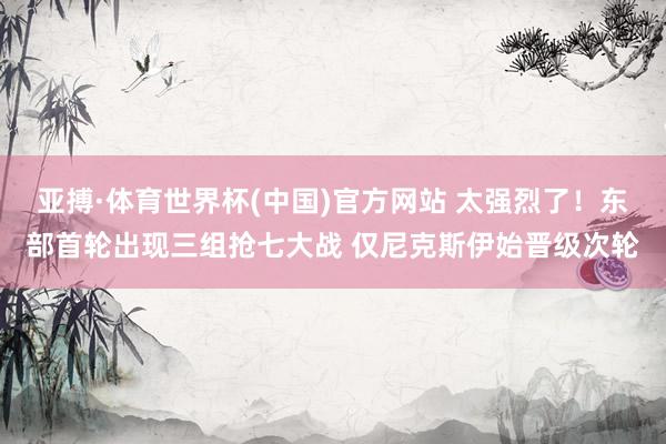 亚搏·体育世界杯(中国)官方网站 太强烈了！东部首轮出现三组抢七大战 仅尼克斯伊始晋级次轮